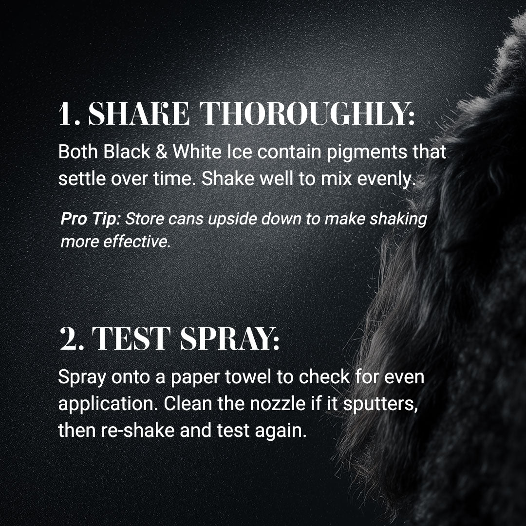 1. Shake Thoroughly: 
Both Black & White Ice contain pigments that settle over time. Shake well to mix evenly.

Pro Tip: Store cans upside down to make shaking more effective.

2. Test Spray: 
Spray onto a paper towel to check for even application. Clean the nozzle if it sputters, then re-shake and test again.